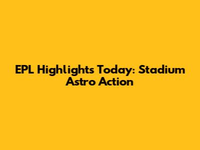 EPL Highlights Today: Stadium Astro Action