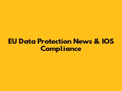 EU Data Protection News & IOS Compliance