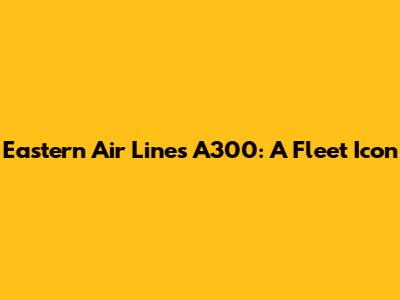 Eastern Air Lines A300: A Fleet Icon