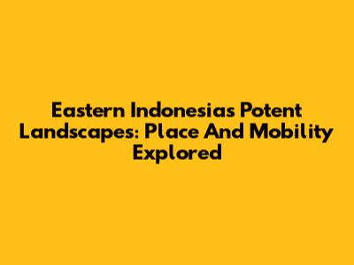 Eastern Indonesia's Potent Landscapes: Place And Mobility Explored