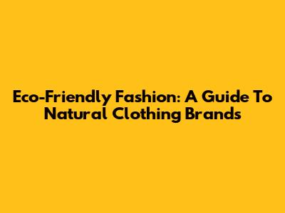 Eco-Friendly Fashion: A Guide To Natural Clothing Brands