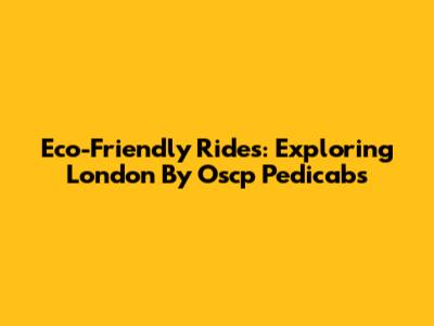 Eco-Friendly Rides: Exploring London By Oscp Pedicabs