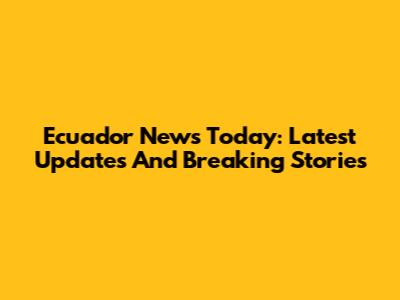 Ecuador News Today: Latest Updates And Breaking Stories