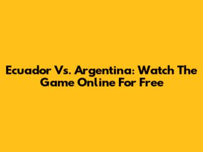 Ecuador Vs. Argentina: Watch The Game Online For Free