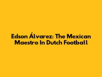 Edson Álvarez: The Mexican Maestro In Dutch Football