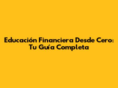 Educación Financiera Desde Cero: Tu Guía Completa