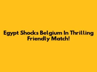 Egypt Shocks Belgium In Thrilling Friendly Match!