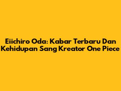Eiichiro Oda: Kabar Terbaru Dan Kehidupan Sang Kreator One Piece
