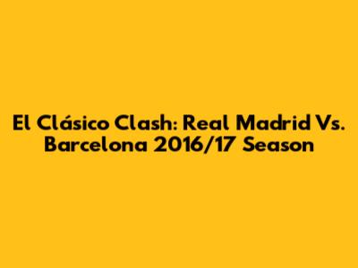 El Clásico Clash: Real Madrid Vs. Barcelona 2016/17 Season