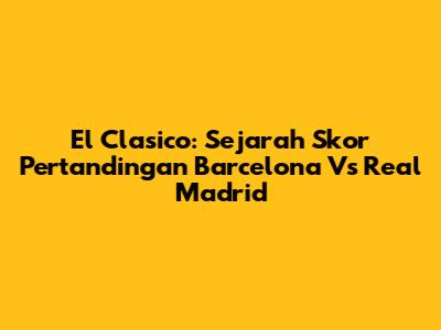 El Clasico: Sejarah Skor Pertandingan Barcelona Vs Real Madrid