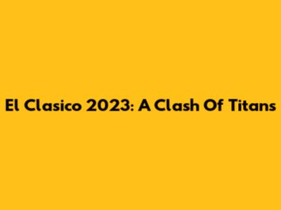 El Clasico 2023: A Clash Of Titans