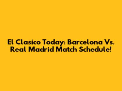 El Clasico Today: Barcelona Vs. Real Madrid Match Schedule!