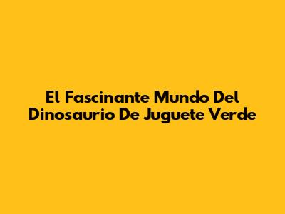 El Fascinante Mundo Del Dinosaurio De Juguete Verde