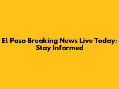 El Paso Breaking News Live Today: Stay Informed