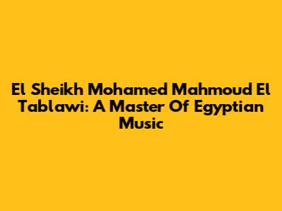 El Sheikh Mohamed Mahmoud El Tablawi: A Master Of Egyptian Music