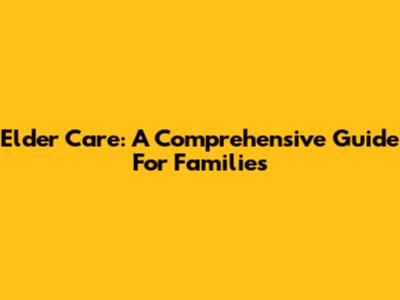 Elder Care: A Comprehensive Guide For Families