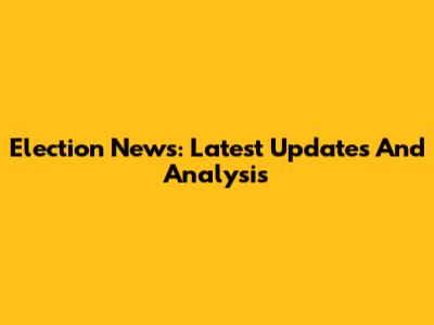 Election News: Latest Updates And Analysis