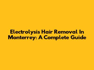Electrolysis Hair Removal In Monterrey: A Complete Guide