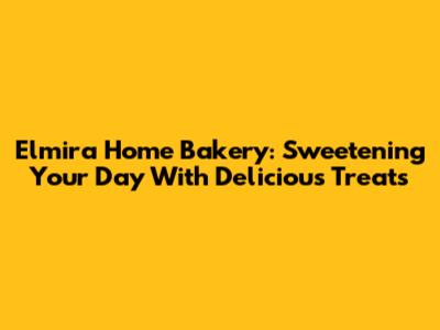 Elmira Home Bakery: Sweetening Your Day With Delicious Treats