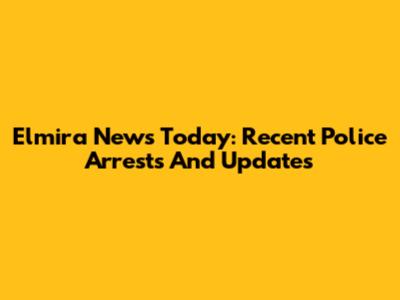Elmira News Today: Recent Police Arrests And Updates