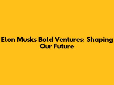 Elon Musk's Bold Ventures: Shaping Our Future