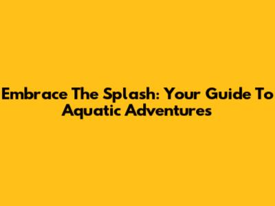 Embrace The Splash: Your Guide To Aquatic Adventures