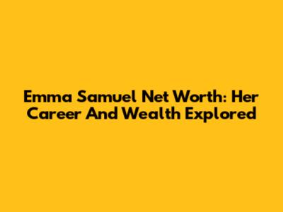 Emma Samuel Net Worth: Her Career And Wealth Explored
