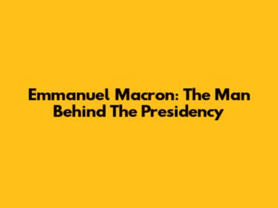 Emmanuel Macron: The Man Behind The Presidency