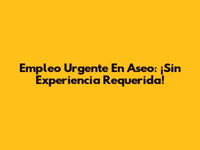 Empleo Urgente En Aseo: ¡Sin Experiencia Requerida!