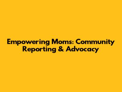 Empowering Moms: Community Reporting & Advocacy