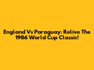 England Vs Paraguay: Relive The 1986 World Cup Classic!