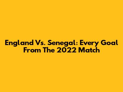 England Vs. Senegal: Every Goal From The 2022 Match