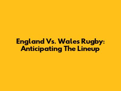 England Vs. Wales Rugby: Anticipating The Lineup