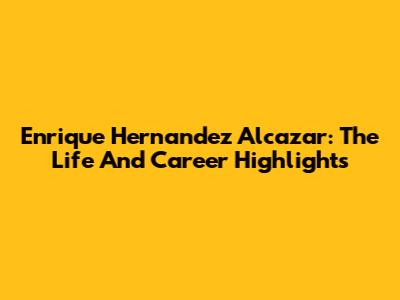 Enrique Hernandez Alcazar: The Life And Career Highlights