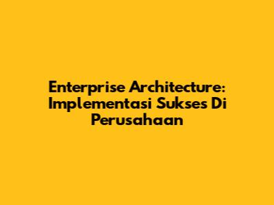 Enterprise Architecture: Implementasi Sukses Di Perusahaan