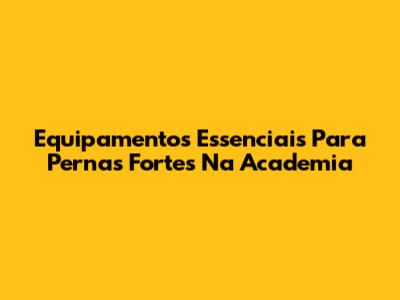 Equipamentos Essenciais Para Pernas Fortes Na Academia