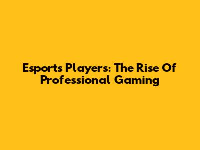 Esports Players: The Rise Of Professional Gaming