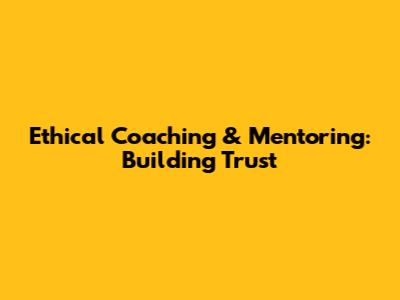 Ethical Coaching & Mentoring: Building Trust