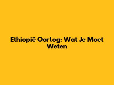 Ethiopië Oorlog: Wat Je Moet Weten