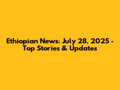 Ethiopian News: July 28, 2025 - Top Stories & Updates
