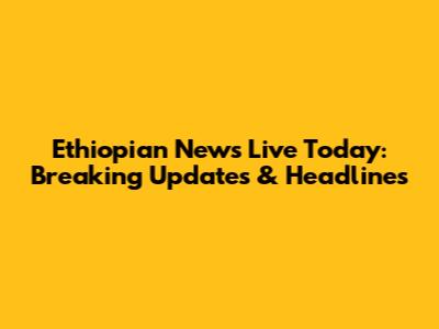 Ethiopian News Live Today: Breaking Updates & Headlines