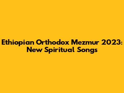Ethiopian Orthodox Mezmur 2023: New Spiritual Songs