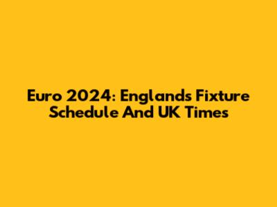 Euro 2024: England's Fixture Schedule And UK Times