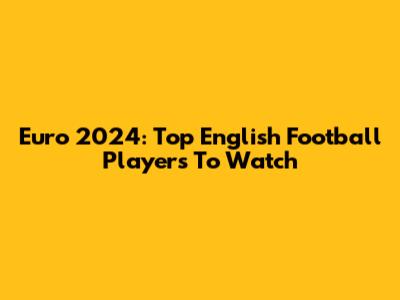 Euro 2024: Top English Football Players To Watch