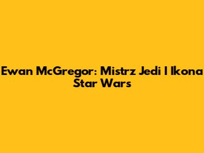 Ewan McGregor: Mistrz Jedi I Ikona Star Wars