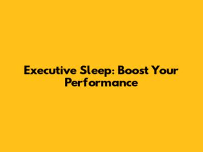 Executive Sleep: Boost Your Performance