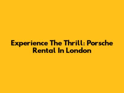 Experience The Thrill: Porsche Rental In London