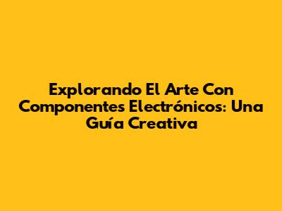 Explorando El Arte Con Componentes Electrónicos: Una Guía Creativa