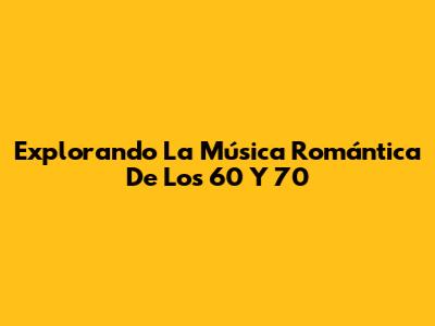 Explorando La Música Romántica De Los 60 Y 70