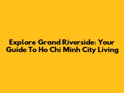 Explore Grand Riverside: Your Guide To Ho Chi Minh City Living